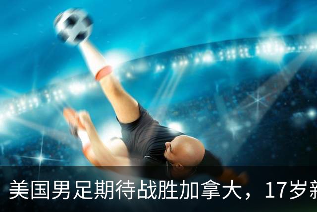 美国男足期待战胜加拿大，17岁新星引领未来